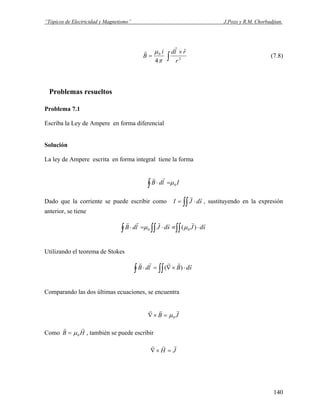 “Tópicos de Electricidad y Magnetismo” J.Pozo y R.M. Chorbadjian.
∫
×
= 2
0 ˆ
4 r
rldi
B
r
r
π
μ
(7.8)
Problemas resueltos
Problema 7.1
Escriba la Ley de Ampere en forma diferencial
Solución
La ley de Ampere escrita en forma integral tiene la forma
IldB 0μ∫ =⋅
rr
Dado que la corriente se puede escribir como ∫∫ ⋅= sdJI
rr
, sustituyendo en la expresión
anterior, se tiene
∫∫∫∫∫ ⋅≡⋅=⋅ sdJsdJldB
rrrrrr
)( 00 μμ
Utilizando el teorema de Stokes
∫ ∫∫ ⋅×∇=⋅ sdBldB
rrrrr
)(
Comparando las dos últimas ecuaciones, se encuentra
JB
rrr
0μ=×∇
Como , también se puede escribirHB
rr
0μ=
JH
rrr
=×∇
140
 