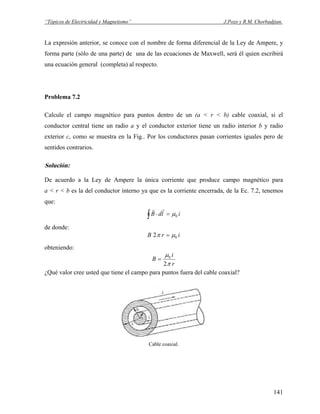 “Tópicos de Electricidad y Magnetismo” J.Pozo y R.M. Chorbadjian.
La expresión anterior, se conoce con el nombre de forma diferencial de la Ley de Ampere, y
forma parte (sólo de una parte) de una de las ecuaciones de Maxwell, será él quien escribirá
una ecuación general (completa) al respecto.
Problema 7.2
Calcule el campo magnético para puntos dentro de un (a < r < b) cable coaxial, si el
conductor central tiene un radio a y el conductor exterior tiene un radio interior b y radio
exterior c, como se muestra en la Fig.. Por los conductores pasan corrientes iguales pero de
sentidos contrarios.
Solución:
De acuerdo a la Ley de Ampere la única corriente que produce campo magnético para
a < r < b es la del conductor interno ya que es la corriente encerrada, de la Ec. 7.2, tenemos
que:
∫ =⋅ ildB 0μ
rr
de donde:
irB 02 μπ =
obteniendo:
r
i
B
π
μ
2
0
=
¿Qué valor cree usted que tiene el campo para puntos fuera del cable coaxial?
Cable coaxial.
141
 