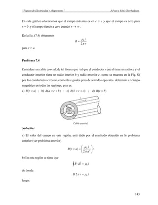 “Tópicos de Electricidad y Magnetismo” J.Pozo y R.M. Chorbadjian.
En esta gráfico observamos que el campo máximo es en r = a y que el campo es cero para
r = 0 y el campo tiende a cero cuando ∞→r .
De la Ec. (7.4) obtenemos
r
i
B
π
μ
2
0
=
para r > a.
Problema 7.4
Considere un cable coaxial, de tal forma que tal que el conductor central tiene un radio a y el
conductor exterior tiene un radio interior b y radio exterior c, como se muestra en la Fig. Si
por los conductores circulan corrientes iguales pero de sentidos opuestos. determine el campo
magnético en todas las regiones, esto es:
a) ; b) ; c))( arB < )( braB << )( crbB << ; d) )( brB >
Cable coaxial.
Solución:
a) El valor del campo en esta región, está dado por el resultado obtenido en le problema
anterior (ver problema anterior)
r
a
i
arB ⎟⎟
⎠
⎞
⎜⎜
⎝
⎛
=< 2
0
2
)(
π
μ
b) En esta región se tiene que
∫ =⋅ ildB 0μ
rr
de donde:
irB 02 μπ =
luego:
143
 