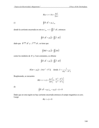 “Tópicos de Electricidad y Magnetismo” J.Pozo y R.M. Chorbadjian.
r
i
braB
π
μ
2
)( 0
=<<
c) encildB 0μ=⋅∫
rr
donde la corriente encerrada en este es ∫∫ ⋅−= sdJiienc
rr
, entonces
( )∫∫∫ ⋅−=⋅ sdJildB
rrrr
0μ
dado que y , se tiene queldB
rr
↑↑ sdJ
rr
↑↑
( )∫∫∫ −= JdsiBdl 0μ
como los módulos de B y J son constantes, se obtiene
( )∫∫∫ ⋅−=⋅ sdJildB
rrrr
0μ
donde)]([2 22
0 brJirB −−= πμπ
)( 22
bc
i
J
−
=
π
Reaplazando, se encuentra
⎥
⎦
⎤
⎢
⎣
⎡
−
−
−=<<
)(
)(
1
2
)( 22
22
0
bc
br
r
i
crbB
π
μ
d)
0)(00 =−==⋅∫ iiildB enc μμ
rr
Dado que en esta región no hay corriente encerrada entonces el campo magnético es cero.
Luego
0)( => crB
144
 