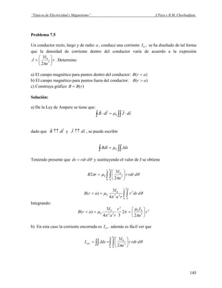 “Tópicos de Electricidad y Magnetismo” J.Pozo y R.M. Chorbadjian.
Problema 7.5
Un conductor recto, largo y de radio , conduce una corriente , se ha diseñado de tal forma
que la densidad de corriente dentro del conductor varía de acuerdo a la expresión
a 0I
r
a
I
J ⎟
⎠
⎞
⎜
⎝
⎛
= 3
0
2
3
π
. Determine:
a) El campo magnético para puntos dentro del conductor: )( arB <
b) El campo magnético para puntos fuera del conductor: )( arB >
c) Construya gráfico )(rBB =
Solución:
a) De la Ley de Ampere se tiene que:
∫ ∫∫ ⋅=⋅ sdJldB
rrrr
0μ
dado que y , se puede escribirldB
rr
↑↑ sdJ
rr
↑↑
∫∫∫ = JdsBdl 0μ
Teniendo presente que θdrdrds = y sustituyendo el valor de J se obtiene
θ
π
μπ
π
drdrr
a
I
rB
r
∫ ∫ ⎟
⎠
⎞
⎜
⎝
⎛
=
0
2
0
3
0
0
2
3
2
θ
π
μ
π
ddrr
ra
I
arB
r
∫ ∫=<
0
2
0
2
32
0
0
4
3
)(
Integrando:
2
3
00
3
32
0
0
2
2
34
3
)( r
a
Ir
ra
I
arB ⎟
⎠
⎞
⎜
⎝
⎛
==<
π
μ
π
π
μ
b) En esta caso la corriente encerrada es , además es fácil ver que0I
θ
π
π
drdrr
a
I
JdsI
a
enc ∫ ∫∫∫ ⎟
⎠
⎞
⎜
⎝
⎛
==
0
2
0
3
0
2
3
145
 