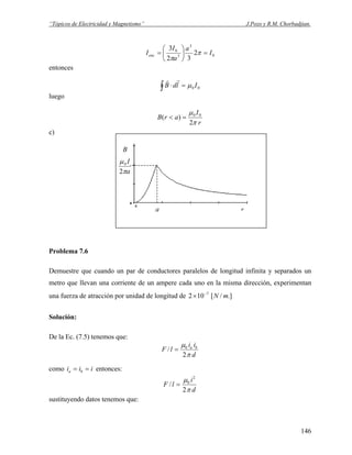 “Tópicos de Electricidad y Magnetismo” J.Pozo y R.M. Chorbadjian.
0
3
3
0
2
32
3
I
a
a
I
Ienc =⎟
⎠
⎞
⎜
⎝
⎛
= π
π
entonces
00 IldB μ=⋅∫
rr
luego
r
I
arB
π
μ
2
)( 00
=<
c)
B
ra
a
I
π
μ
2
0
Problema 7.6
Demuestre que cuando un par de conductores paralelos de longitud infinita y separados un
metro que llevan una corriente de un ampere cada uno en la misma dirección, experimentan
una fuerza de atracción por unidad de longitud de .]/[102 7
mN−
×
Solución:
De la Ec. (7.5) tenemos que:
d
ii
lF ba
π
μ
2
/ 0
=
como entonces:iii ba ==
d
i
lF
π
μ
2
/
2
0
=
sustituyendo datos tenemos que:
146
 
