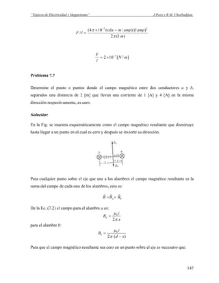 “Tópicos de Electricidad y Magnetismo” J.Pozo y R.M. Chorbadjian.
)1(2
)1()/104(
/
27
m
ampampmtesla
lF
π
π −×
=
−
]/[102 7
mN
l
F −
×=
Problema 7.7
Determine el punto o puntos donde el campo magnético entre dos conductores a y b,
separados una distancia de 2 [m] que llevan una corriente de 1 [A] y 4 [A] en la misma
dirección respectivamente, es cero.
Solución:
En la Fig. se muestra esquemáticamente como el campo magnético resultante que disminuye
hasta llegar a un punto en el cual es cero y después se invierte su dirección.
Para cualquier punto sobre el eje que une a los alambres el campo magnético resultante es la
suma del campo de cada uno de los alambres, esto es:
ba BBB
rrr
+=
De la Ec. (7.2) el campo para el alambre a es:
x
i
Ba
π
μ
2
0
=
para el alambre b:
)(2
0
xd
i
Bb
−
=
π
μ
Para que el campo magnético resultante sea cero en un punto sobre el eje es necesario que:
147
 