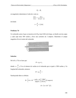 “Tópicos de Electricidad y Magnetismo” J.Pozo y R.M. Chorbadjian.
ba BB =
en magnitud y determinar el valor de x esto es:
)(22
00
xd
i
x
i ba
−
=
π
μ
π
μ
de donde:
].[
5
5
2 m
d
x ==
Problema 7.8
Un solenoide como el que se muestra en la Fig. tiene 0.60 m de largo, se diseñó con tres capas
y cada capa tiene 500 vueltas y lleva una corriente de 2 amperes. Determine el campo
magnético B en el centro del solenoide.
Solución:
De la Ec. (7.6) se tiene que:
00 inB μ=
donde
l
N
n = y N es el número de vueltas en el solenoide que es igual a 1500 vueltas y l la
longitud del solenoide, entonces:
i
l
N
B 0μ=
Sustituyendo datos se obtiene:
)2(
6.0
1500
104 7
ampere
mampere
mtesla
B ⎟⎟
⎠
⎞
⎜⎜
⎝
⎛
⎟⎟
⎠
⎞
⎜⎜
⎝
⎛ −
×= −
π
][102 3
TB −
×= π
148
 