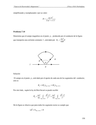 “Tópicos de Electricidad y Magnetismo” J.Pozo y R.M. Chorbadjian.
simplificando y reemplazando r por su valor:
2
3
)(2 22
2
0
xa
ai
B
+
=
μ
Problema 7.10
Determine que el campo magnético en el punto p , producido por el conductor de la figura
que transporta una corriente constante I , está dado por θ
π
μ
R
I
BP
4
0
=
I
θ
R
R
.
p
Solución
El campo en el punto p , está dado por el aporte de cada uno de los segmentos del conductor,
esto es
curvoSegprectosSegpp BBB .. )()( +=
Por otro lado, según la ley de Biot-Savart se puede escribir
∫∫
×
+
×
=
curvoSegrectosSeg
p
r
rldI
r
rldI
B
.
2
0
.
2
0
ˆ
4
ˆ
4
rr
r
π
μ
π
μ
De la figura se observa que para todos los segmento rectos se cumple que
0)ˆ( . =× rectosSegrld
r
150
 