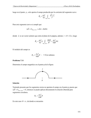 “Tópicos de Electricidad y Magnetismo” J.Pozo y R.M. Chorbadjian.
luego en el punto p , solo aporta el campo producido por la corriente del segmento curvo
∫
×
=
curvoSeg
p
r
rldI
B
.
2
0
ˆ
4
r
r
π
μ
Para este segmento curvo se cumple que
uRdudlrld curvoSeg
ˆˆ)ˆ( . θ==×
r
donde u es un vector unitario que entra al plano de la página, además , luegoˆ CteRr ==
u
R
I
R
Rd
u
I
B
curvoSeg
p
ˆ
4
ˆ
4
0
.
2
0
θ
π
μθ
π
μ
== ∫
r
El módulo del campo es
θ
π
μ
R
I
BP
4
0
= : θ∀ en radianes
Problema 7.11
Determine el campo magnético en el punto p de la figura
Solución
Teniendo presente que los segmentos rectos no aportan al campo en el punto p, puesto que
0)ˆ( . =× rectosSegrld
r
, entonces se puede aplicar directamente la relación obtenida para
segmentos circulares.
I
.
p
θ
π
μ
R
I
BP
4
0
=
En este caso πθ = , de donde se encuentra
151
 