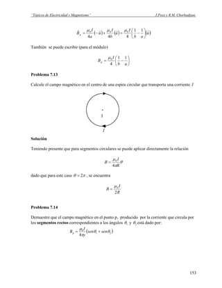 “Tópicos de Electricidad y Magnetismo” J.Pozo y R.M. Chorbadjian.
( ) ( ) ( )u
ab
I
u
b
I
u
a
I
Bp
ˆ
11
4
ˆ
4
ˆ
4
000
⎟
⎠
⎞
⎜
⎝
⎛
−=+−=
μμμr
También se puede escribir (para el módulo)
⎟
⎠
⎞
⎜
⎝
⎛
−=
ab
I
Bp
11
4
0μ
Problema 7.13
Calcule el campo magnético en el centro de una espira circular que transporta una corriente I
I
.
p
Solución
Teniendo presente que para segmentos circulares se puede aplicar directamente la relación
θ
π
μ
R
I
B
4
0
=
dado que para este caso πθ 2= , se encuentra
R
I
B
2
0μ
=
Problema 7.14
Demuestre que el campo magnético en el punto p, producido por la corriente que circula por
los segmentos rectos correspondientes a los ángulos 1θ y 2θ está dado por:
( )21
0
4
θθ
π
μ
sensen
y
I
Bp +=
153
 