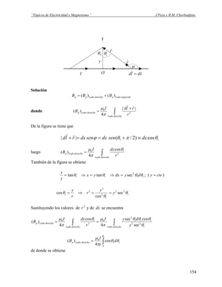 “Tópicos de Electricidad y Magnetismo” J.Pozo y R.M. Chorbadjian.
P
y
1θ2θ
ϕ
xdld
rr
=
rˆ
r
r
OI
Solución
izquierdoLadopderechoLadopp BBB )()( +=
donde ∫
×
=
derechoLado
derechoLadop
r
rldI
B 2
0 |ˆ|
4
)(
r
π
μ
De la figura se tiene que
11 cos)2/(|ˆ| θπθϕ dxsendxsendxrld ≡+==×
r
luego ∫=
derechoLado
derechoLadop
r
dxI
B 2
10 cos
4
)(
θ
π
μ
También de la figura se obtiene
11
2
11 sectantan θθθθ dydxyx
y
x
=⇒=⇒= ; ( ctey = )
1
22
1
2
2
2
1 sec
cos
cos θ
θ
θ y
y
r
r
y
==⇒=
Sustituyendo los valores de 2
r y de dx se encuentra
∫∫ ==
derechoLadoderechoLado
derechoLadop
y
dyI
r
dxI
B
1
22
111
2
0
2
10
sec
cossec
4
cos
4
)(
θ
θθθ
π
μθ
π
μ
∫=
1
0
11
0
cos
4
)(
θ
θθ
π
μ
d
y
I
B derechoLadop
de donde se obtiene
154
 