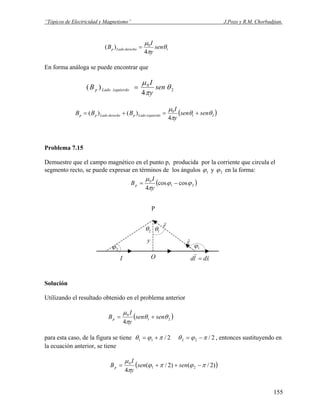 “Tópicos de Electricidad y Magnetismo” J.Pozo y R.M. Chorbadjian.
1
0
4
)( θ
π
μ
sen
y
I
B derechoLadop =
En forma análoga se puede encontrar que
2
0
4
)( θ
π
μ
sen
y
I
B izquierdoLadop =
( )21
0
4
)()( θθ
π
μ
sensen
y
I
BBB izquierdoLadopderechoLadopp +=+=
Problema 7.15
Demuestre que el campo magnético en el punto p, producida por la corriente que circula el
segmento recto, se puede expresar en términos de los ángulos 1ϕ y 2ϕ en la forma:
( )21
0
coscos
4
ϕϕ
π
μ
−=
y
I
Bp
P
y
1θ2θ
1ϕ
xdld
rr
=
rˆ
r
r
OI
2ϕ
Solución
Utilizando el resultado obtenido en el problema anterior
( )21
0
4
θθ
π
μ
sensen
y
I
Bp +=
para esta caso, de la figura se tiene 2/11 πϕθ += 2/22 πϕθ −= , entonces sustituyendo en
la ecuación anterior, se tiene
( ))2/()2/(
4
21
0
πϕπϕ
π
μ
−++= sensen
y
I
Bp
155
 