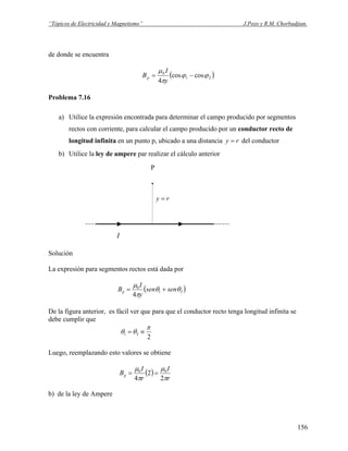 “Tópicos de Electricidad y Magnetismo” J.Pozo y R.M. Chorbadjian.
de donde se encuentra
( )21
0
coscos
4
ϕϕ
π
μ
−=
y
I
Bp
Problema 7.16
a) Utilice la expresión encontrada para determinar el campo producido por segmentos
rectos con corriente, para calcular el campo producido por un conductor recto de
longitud infinita en un punto p, ubicado a una distancia ry = del conductor
b) Utilice la ley de ampere par realizar el cálculo anterior
P
.
ry =
I
Solución
La expresión para segmentos rectos está dada por
( )21
0
4
θθ
π
μ
sensen
y
I
Bp +=
De la figura anterior, es fácil ver que para que el conductor recto tenga longitud infinita se
debe cumplir que
2
21
π
θθ ≡=
Luego, reemplazando esto valores se obtiene
( )
r
I
r
I
Bp
π
μ
π
μ
2
2
4
00
==
b) de la ley de Ampere
156
 