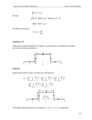 “Tópicos de Electricidad y Magnetismo” J.Pozo y R.M. Chorbadjian.
encIldB∫ =⋅ 0μ
rr
Se tiene
IBdlldB∫ ∫ ==⋅ 0μ
rr
; dado que CteB =
IrBdlB∫ == 02 μπ
De donde se encuentra
r
I
BB p
π
μ
2
0
==
Problema 7.17
Determine el campo magnético en el punto p, producido por el conductor de la figura
por el cual circula una corriente I
.
p
2R
R
I
a b c d
Solución:
Según la ley de Biot-Savart el campo en p está dado por
∫∫
∫∫∫
→↓
↑→
×
+
×
+
×
+
×
+
×
=
dcSegRSeg
RSegRSegbaSeg
p
r
rldI
r
rldI
r
rldI
r
rldI
r
rldI
B
.
2
0
.
2
0
2.
2
0
.
2
0
.
2
0
ˆ
4
ˆ
4
ˆ
4
ˆ
4
ˆ
4
rr
rrr
r
π
μ
π
μ
π
μ
π
μ
π
μ
.
p
2R
R
I
a b c d
1θ
2θ 3θ
4θ
De la figura notamos que para los segmento y , se cumple queba → dc →
157
 