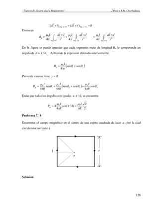 “Tópicos de Electricidad y Magnetismo” J.Pozo y R.M. Chorbadjian.
0)ˆ()ˆ( .. =×=× →→ ccSegbaSeg rldrld
rr
Entonces
∫∫∫ ↓↑
×
+
×
+
×
=
RSegRSegRSeg
p
r
rldI
r
rldI
r
rldI
B
.
2
0
2.
2
0
.
2
0
ˆ
4
ˆ
4
ˆ
4
rrr
r
π
μ
π
μ
π
μ
De la figura se puede apreciar que cada segmento recto de longitud R, le corresponde un
ángulo de 4/πθ = . Aplicando la expresión obtenida anteriormente
( )jip sensen
y
I
B θθ
π
μ
+=
4
0
Para este caso se tiene Ry =
( ) 4
0
32
0
1
0
444
θ
π
μ
θθ
π
μ
θ
π
μ
sen
R
I
sensen
R
I
sen
R
I
Bp +++=
Dado que todos los ángulos son iguales a 4/π , se encuentra
2
2
)4/(
4
4 00
R
I
sen
R
I
Bp
π
μ
π
π
μ
==
Problema 7.18
Determine el campo magnético en el centro de una espira cuadrada de lado , por la cual
circula una corriente
a
I
.
p
I a
Solución
158
 