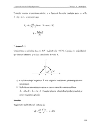 “Tópicos de Electricidad y Magnetismo” J.Pozo y R.M. Chorbadjian.
Teniendo presente el problema anterior, y la figura de la espira cuadrada, para 2/ay = ,
4/21 πθθ == , se encuentra que
( ))4/()4/(
)2/(4
4 0
ππ
π
μ
sensen
a
I
Bp +=
a
I
Bp
π
μ022
=
Problema 7.19
Una corriente no uniforme dada por πθθθ ≤≤= 0;)2/cos()( 0II , circula por un conductor
que tiene un lado recto y un lado semicircular de radio R .
-R
x
y
R
R
0
θ
)(θI
a) Calcular el campo magnético B
r
en el origen de coordenadas generado por el lado
semicircular.
b) Si el sistema completo se somete a un campo magnético externo uniforme
; . Calcular la fuerza sobre todo el conductor debido al
campo magnético aplicado
),( 00 BBBext =
r
00 >= CteB
Solución:
Según la ley de Boit-Savart se tiene que
2
0
ˆ
4 r
rldI
Bd
×
=
r
r
π
μ
; )(θ=I
159
 