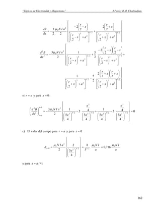 “Tópicos de Electricidad y Magnetismo” J.Pozo y R.M. Chorbadjian.
⎪
⎪
⎪
⎭
⎪⎪
⎪
⎬
⎫
⎪
⎪
⎪
⎩
⎪⎪
⎪
⎨
⎧
⎥
⎥
⎦
⎤
⎢
⎢
⎣
⎡
+⎟
⎠
⎞
⎜
⎝
⎛
+
⎟
⎠
⎞
⎜
⎝
⎛
+
+
⎥
⎥
⎦
⎤
⎢
⎢
⎣
⎡
+⎟
⎠
⎞
⎜
⎝
⎛
−
⎟
⎠
⎞
⎜
⎝
⎛
−−
−= 2/5
2
22/5
2
2
2
0
2
2
2
2
2
2
22
3
ax
r
x
r
ax
r
x
r
aIN
dx
dB μ
⎪
⎪
⎪
⎭
⎪⎪
⎪
⎬
⎫
⎥
⎥
⎦
⎤
⎢
⎢
⎣
⎡
+⎟
⎠
⎞
⎜
⎝
⎛
+
⎟
⎠
⎞
⎜
⎝
⎛
+⎟
⎠
⎞
⎜
⎝
⎛
+
−
⎥
⎥
⎦
⎤
⎢
⎢
⎣
⎡
+⎟
⎠
⎞
⎜
⎝
⎛
+
⎪
⎪
⎪
⎩
⎪⎪
⎪
⎨
⎧
+
⎥
⎥
⎦
⎤
⎢
⎢
⎣
⎡
+⎟
⎠
⎞
⎜
⎝
⎛
−
⎟
⎠
⎞
⎜
⎝
⎛
−⎟
⎠
⎞
⎜
⎝
⎛
−−
+
⎥
⎥
⎦
⎤
⎢
⎢
⎣
⎡
+⎟
⎠
⎞
⎜
⎝
⎛
−
−=
2/7
2
22/5
2
2
2/7
2
22/5
2
2
2
0
2
2
2
22
2
2
5
2
1
2
22
2
2
5
2
1
2
3
ax
r
x
r
x
r
ax
r
ax
r
x
r
x
r
ax
r
aIN
dx
Bd μ
si ar = y para :0=x
0
4
5
45
4
5
1
4
5
45
4
5
1
2
3
2/72
2
2/522/72
2
2/52
2
0
0
2
2
=
⎪
⎪
⎭
⎪
⎪
⎬
⎫
⎪
⎪
⎩
⎪
⎪
⎨
⎧
⎟⎟
⎠
⎞
⎜⎜
⎝
⎛
−
⎟⎟
⎠
⎞
⎜⎜
⎝
⎛
+
⎟⎟
⎠
⎞
⎜⎜
⎝
⎛
−
⎟⎟
⎠
⎞
⎜⎜
⎝
⎛
−=⎟⎟
⎠
⎞
⎜⎜
⎝
⎛
=
= a
a
aa
a
a
aIN
dx
Bd
x
ar
μ
c) El valor del campo para ar = y para 0=x
a
IN
a
IN
a
aIN
Bx
00
2/32/32
2
0
0 716,0
5
8
4
5
2
2
μμμ
==
⎪
⎪
⎭
⎪
⎪
⎬
⎫
⎪
⎪
⎩
⎪
⎪
⎨
⎧
⎟⎟
⎠
⎞
⎜⎜
⎝
⎛
==
y para :4/ax =
162
 