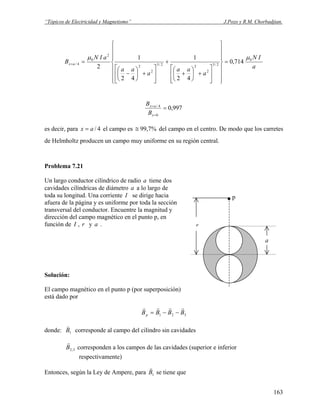“Tópicos de Electricidad y Magnetismo” J.Pozo y R.M. Chorbadjian.
a
IN
a
aa
a
aa
aIN
B ax
0
2/3
2
22/3
2
2
2
0
4/ 714,0
42
1
42
1
2
μμ
=
⎪
⎪
⎪
⎭
⎪⎪
⎪
⎬
⎫
⎪
⎪
⎪
⎩
⎪⎪
⎪
⎨
⎧
⎥
⎥
⎦
⎤
⎢
⎢
⎣
⎡
+⎟
⎠
⎞
⎜
⎝
⎛
+
+
⎥
⎥
⎦
⎤
⎢
⎢
⎣
⎡
+⎟
⎠
⎞
⎜
⎝
⎛
−
==
997,0
0
4/
=
=
=
x
ax
B
B
es decir, para el campo es4/ax = %7,99≅ del campo en el centro. De modo que los carretes
de Helmholtz producen un campo muy uniforme en su región central.
Problema 7.21
.
r
p
a
Un largo conductor cilíndrico de radio tiene dosa
cavidades cilíndricas de diámetro a lo largo dea
toda su longitud. Una corriente I se dirige hacia
afuera de la página y es uniforme por toda la sección
transversal del conductor. Encuentre la magnitud y
dirección del campo magnético en el punto p, en
función de I , r y a .
Solución:
El campo magnético en el punto p (por superposición)
está dado por
321 BBBBp
rrrr
−−=
donde: 1B
v
corresponde al campo del cilindro sin cavidades
3,2B
r
corresponden a los campos de las cavidades (superior e inferior
respectivamente)
Entonces, según la Ley de Ampere, para 1B
v
se tiene que
163
 
