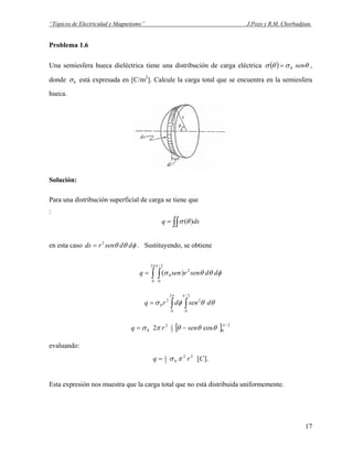 “Tópicos de Electricidad y Magnetismo” J.Pozo y R.M. Chorbadjian.
Problema 1.6
Una semiesfera hueca dieléctrica tiene una distribución de carga eléctrica ( ) θσθσ sen0= ,
donde 0σ está expresada en [C/m2
]. Calcule la carga total que se encuentra en la semiesfera
hueca.
Solución:
Para una distribución superficial de carga se tiene que
:
∫∫= dsq )(θσ
en esta caso . Sustituyendo, se obtieneφθθ ddsenrds 2
=
∫ ∫=
ππ
φθθσ
2
0
2/
0
2
0 )( ddsenrsenq
∫ ∫=
π π
θθφσ
2
0
2/
0
22
0 dsendrq
[ ] 2/
02
12
0 cos2
π
θθθπσ senrq −=
evaluando:
].[22
02
1
Crq πσ=
Esta expresión nos muestra que la carga total que no está distribuida uniformemente.
17
 
