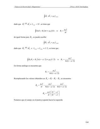 “Tópicos de Electricidad y Magnetismo” J.Pozo y R.M. Chorbadjian.
enceIldB 1011 μ=⋅∫
rr
dado que 11 ldB
rr
↑↑ e , se tiene queII enc 21 =
r
I
BIrBdlB
π
μ
μπ 0
10111 )2(2 =⇒≡=∫
de igual forma para 2B
v
, se puede escribir
enceIldB 2022 μ=⋅∫
rr
dado que 22 ldB
rr
↑↑ e 2/32 III encenc ≡= , se tiene que
)2/(4
)2/()2/(2 0
20222
ar
I
BIarBdlB
−
=⇒≡−=∫ π
μ
μπ
En forma análoga se encuentra que
)2/(4
0
3
ar
I
B
+
=
π
μ
Reemplazando los valores obtenidos en 321 BBBBp
rrrr
−−= , se encuentra:
)2/(4)2/(4
000
ar
I
ar
I
r
I
Bp
+
−
−
−=
π
μ
π
μ
π
μ
⎟⎟
⎠
⎞
⎜⎜
⎝
⎛
−
−
= 22
22
0
4
2
ar
ar
r
I
Bp
π
μ
Notamos que el campo en el punto p apunta hacia la izquierda
164
 