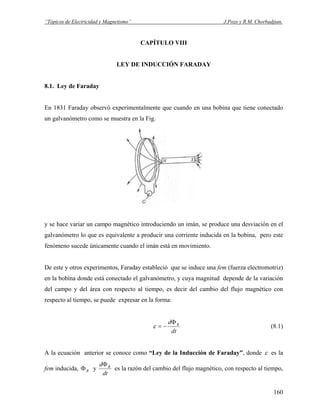 “Tópicos de Electricidad y Magnetismo” J.Pozo y R.M. Chorbadjian.
CAPÍTULO VIII
LEY DE INDUCCIÓN FARADAY
8.1. Ley de Faraday
En 1831 Faraday observó experimentalmente que cuando en una bobina que tiene conectado
un galvanómetro como se muestra en la Fig.
y se hace variar un campo magnético introduciendo un imán, se produce una desviación en el
galvanómetro lo que es equivalente a producir una corriente inducida en la bobina, pero este
fenómeno sucede únicamente cuando el imán está en movimiento.
De este y otros experimentos, Faraday estableció que se induce una fem (fuerza electromotriz)
en la bobina donde está conectado el galvanómetro, y cuya magnitud depende de la variación
del campo y del área con respecto al tiempo, es decir del cambio del flujo magnético con
respecto al tiempo, se puede expresar en la forma:
dt
d BΦ
−=ε (8.1)
A la ecuación anterior se conoce como “Ley de la Inducción de Faraday”, donde ε es la
fem inducida, yBΦ
dt
d BΦ
es la razón del cambio del flujo magnético, con respecto al tiempo,
160
 