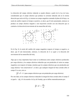 “Tópicos de Electricidad y Magnetismo” J.Pozo y R.M. Chorbadjian.
La dirección del campo eléctrico inducido se puede obtener a partir de la Ley de Lenz,
considerando que el campo eléctrico que produce la corriente inducida está en la misma
dirección que está en la Fig. a), tenemos un campo magnético entrando al plano de la hoja y su
razón de cambio respecto al tiempo es positivo, es decir, que B está aumentando, entonces se
produce un campo eléctrico tangente a una trayectoria circular con una dirección que es
contraria a la dirección de movimiento de las manecillas del reloj.
En la Fig. b), la razón del cambio del campo magnético respecto al tiempo es negativo, es
decir, que B está decreciendo, entonces, la dirección de E es igual a la dirección del
movimiento de las manecillas del reloj.
Algo que es muy importante hacer notar es la diferencia entre campos eléctricos producidos
por carga eléctrica y los campos eléctricos inducidos que son producidos al variar un campo,
magnético con respecto al tiempo, mientras que los campos eléctricos que son producidos por
carga eléctrica “son conservativos”, es decir, que cualquier integral de línea cerrada sobre el
campo E es cero, esto es:
0=⋅∫ ldE
rr
(para campos eléctricos que son producidos por carga eléctrica)
Por otro lado, en los campos eléctricos inducidos la integral de línea cerrada sobre el campo E
es igual a dtd B /φ− de acuerdo a la Ley de Faraday, que se define matemáticamente por:
dt
d
ldE Bφ
−=⋅∫
rr
164
 