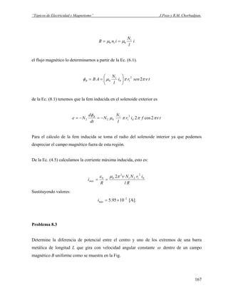 “Tópicos de Electricidad y Magnetismo” J.Pozo y R.M. Chorbadjian.
i
l
N
inB 1
010 μμ ==
el flujo magnético lo determinarnos a partir de la Ec. (6.1).
tsenri
l
N
ABB νππμφ 2
2
10
1
0 ⎟
⎠
⎞
⎜
⎝
⎛
==
de la Ec. (8.1) tenemos que la fem inducida en el solenoide exterior es
tfir
l
N
N
dt
d
N B
πνππμ
φ
ε 2cos20
2
1
1
022 −=−=
Para el cálculo de la fem inducida se toma el radio del solenoide interior ya que podemos
despreciar el campo magnético fuera de esta región.
De la Ec. (4.5) calculamos la corriente máxima inducida, esto es:
Rl
irNN
R
imáx
0
2
121
2
00 2 νπμε
==
Sustituyendo valores:
2
1095.5 −
×=máxi [A].
Problema 8.3
Determine la diferencia de potencial entre el centro y uno de los extremos de una barra
metálica de longitud L que gira con velocidad angular constante ω dentro de un campo
magnético B uniforme como se muestra en la Fig.
167
 