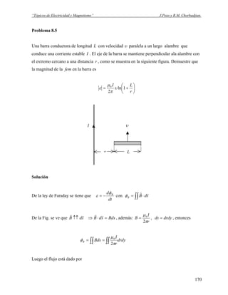 “Tópicos de Electricidad y Magnetismo” J.Pozo y R.M. Chorbadjian.
Problema 8.5
Una barra conductora de longitud con velocidadL υ paralela a un largo alambre que
conduce una corriente estable I . El eje de la barra se mantiene perpendicular ala alambre con
el extremo cercano a una distancia r , como se muestra en la siguiente figura. Demuestre que
la magnitud de la fem en la barra es
⎟
⎠
⎞
⎜
⎝
⎛
+=
r
LI
1ln
2
0
υ
π
μ
ε
I
r L
υ
Solución
De la ley de Faraday se tiene que
dt
d Bφ
ε −= con ∫∫ ⋅= sdBB
rr
φ
De la Fig. se ve que BdssdBsdB =⋅⇒↑↑
rrrr
, además:
r
I
B
π
μ
2
0
= , , entoncesdrdyds =
drdy
r
I
BdsB ∫∫∫∫ ==
π
μ
φ
2
0
Luego el flujo está dado por
170
 