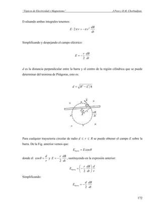 “Tópicos de Electricidad y Magnetismo” J.Pozo y R.M. Chorbadjian.
Evaluando ambas integrales tenemos:
dt
dB
rrE 2
2 ππ −=⋅
Simplificando y despejando el campo eléctrico:
dt
dBr
E
2
−=
d es la distancia perpendicular entre la barra y el centro de la región cilíndrica que se puede
determinar del teorema de Pitágoras, esto es:
422
LRd −=
Para cualquier trayectoria circular de radio d ≤ r ≤ R se puede obtener el campo E sobre la
barra. De la Fig. anterior vemos que:
θcosEEbarra =
donde el
r
d
=θcos y
dt
dBr
E
2
−= , sustituyendo en la expresión anterior:
r
d
dt
dBr
Ebarra ⎟
⎠
⎞
⎜
⎝
⎛
−=
2
Simplificando:
dt
dBd
Ebarra
2
−=
172
 