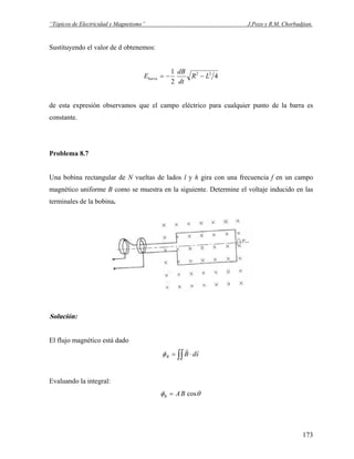 “Tópicos de Electricidad y Magnetismo” J.Pozo y R.M. Chorbadjian.
Sustituyendo el valor de d obtenemos:
4
2
1 22
LR
dt
dB
Ebarra −−=
de esta expresión observamos que el campo eléctrico para cualquier punto de la barra es
constante.
Problema 8.7
Una bobina rectangular de N vueltas de lados l y h gira con una frecuencia f en un campo
magnético uniforme B como se muestra en la siguiente. Determine el voltaje inducido en las
terminales de la bobina.
Solución:
El flujo magnético está dado
∫∫ ⋅= sdBB
rr
φ
Evaluando la integral:
θφ cosBAB =
173
 