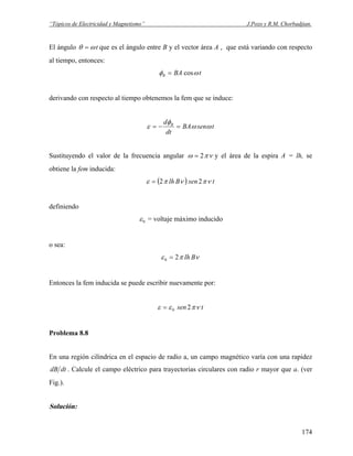 “Tópicos de Electricidad y Magnetismo” J.Pozo y R.M. Chorbadjian.
El ángulo tωθ = que es el ángulo entre B y el vector área A , que está variando con respecto
al tiempo, entonces:
tBAB ωφ cos=
derivando con respecto al tiempo obtenemos la fem que se induce:
tsenBA
dt
d B
ωω
φ
ε =−=
Sustituyendo el valor de la frecuencia angular νπω 2= y el área de la espira A = lh, se
obtiene la fem inducida:
( ) tsenBlh νπνπε 22=
definiendo
0ε = voltaje máximo inducido
o sea:
νπε Blh20 =
Entonces la fem inducida se puede escribir nuevamente por:
tsen νπεε 20=
Problema 8.8
En una región cilíndrica en el espacio de radio a, un campo magnético varía con una rapidez
dtdB . Calcule el campo eléctrico para trayectorias circulares con radio r mayor que a. (ver
Fig.).
Solución:
174
 