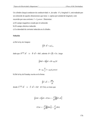 “Tópicos de Electricidad y Magnetismo” J.Pozo y R.M. Chorbadjian.
Un cilindro (largo) conductor de conductividad σ , de radio R y longitud , está rodeado por
un solenoide de iguales dimensiones que tiene n espiras por unidad de longitud y está
recorrido por una corriente
h
tsenII ω0= . Determine:
a) El campo magnético creado por el solenoide
b) El campo eléctrico inducido
c) La densidad de corriente inducida en el cilindro.
Solución
a) De la ley de Ampere
encIldB∫ =⋅ 0μ
rr
dado que BdlldBldB =⋅⇒↑↑
rrrr
, además CteBB ==
r
, luego
NIBldlBBdl∫ ∫ === 0μ
tsennII
l
N
B ωμμ 000 ==
b) De la ley de Faraday escrita en la forma
dt
d
ldE BΦ
−=⋅∫
rr
donde EdlldEldE =⋅⇒↑↑
rrrr
(E=Cte), se tiene que
[ ]∫∫∫ ∫ ⋅−=== sdB
dt
d
rEdlEEdl
rr
π2
[ ] )(2 BA
dt
d
Bds
dt
d
rE −=−= ∫∫π
176
 