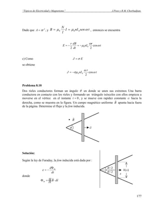 “Tópicos de Electricidad y Magnetismo” J.Pozo y R.M. Chorbadjian.
Dado que , y2
rA π= tsennII
l
N
B ωμμ 000 == , entonces se encuentra
t
r
nI
dt
dBr
E ω
ω
μ cos
22
00−=−=
c) Como EJ σ=
se obtiene
t
r
nIJ ω
ω
σμ cos
2
00−=
Problema 8.10
Dos rieles conductores forman un ángulo θ en donde se unen sus extremos Una barra
conductora en contacto con los rieles y formando un triángulo isósceles con ellos empieza a
moverse en el vértice en el instante 0=t , y se mueve con rapidez constante υ hacia la
derecha, como se muestra en la figura. Un campo magnético uniforme B
r
apunta hacia fuera
de la página. Determine el flujo y la fem inducida.
υ
r
θ
B
r
.
x
)(xb
2/θ
2/θ
Solución:
Según la ley de Faraday, la fem inducida está dada por :
dt
d mΦ
−=ε
donde
∫∫ ⋅=Φ sdBm
rr
177
 