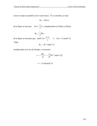 “Tópicos de Electricidad y Magnetismo” J.Pozo y R.M. Chorbadjian.
como el campo es paralelo con el vector área y B
r
es constante, se tiene
)(xBAm =Φ
de la figura se tiene que bxxA
2
1
)( = , reemplazando en el flujo se obtiene
xBbm
2
1
=Φ
de la figura se encuentra que:
x
b 2/
)2/tan( =θ , )2/tan(2)( θxxb =⇒
luego
)2/tan(2
θxBm =Φ
reemplazando en la ley de Faraday, se encuentra
( ))2/tan(2
θε xB
dt
d
dt
d m
−=
Φ
−=
)2/tan(2 θυε Bx−=
178
 