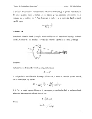“Tópicos de Electricidad y Magnetismo” J.Pozo y R.M. Chorbadjian.
El producto 2aq se conoce como momento del dipolo eléctrico P, y en general para el cálculo
del campo eléctrico nunca se trabaja con los factores q y 2a separados, sino siempre con el
producto que se sustituye por P. Para el caso en, el cual ar >> el campo del dipolo se puede
escribir como:
3
04
1
r
P
E
επ
=
Problema 1.8
Se tiene un anillo de radio a, cargado positivamente con una distribución de carga uniforme
linealλ . Calcular E a una distancia x sobre el eje del anillo a partir de su centro. (ver Fig.).
Solución:
De la definición de densidad lineal de carga, se tiene que
dldq λ=
lo cual producirá un diferencial de campo eléctrico en el punto en cuestión, que de acuerdo
con la ecuación (1.14), resulta:
)(
1
44
1
22
0
2
0 xa
dl
r
dq
dE
+
==
επ
λ
επ
de la Fig. se puede ver que al integrar, la componente perpendicular al eje se anula quedando
solamente la componente colineal, de aquí que:
∫= θcosdEE
donde:
2
1
)(
cos 22
ax
x
+
=θ
19
 