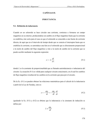 “Tópicos de Electricidad y Magnetismo” J.Pozo y R.M. Chorbadjian.
CAPÍTULO IX
INDUCTANCIA
9.1. Definición de inductancia
Cuando en un solenoide se hace circular una corriente, comienza a formarse un campo
magnético en su interior, produciéndose un cambio en el flujo magnético hasta que la corriente
se estabiliza, éste sería para el caso en que el solenoide se conectaba a una fuente de corriente
directa, de aquí que en el intervalo de tiempo desde que se conecta el interruptor hasta que se
estabiliza la corriente, se autoinduce una fem en el solenoide que es directamente proporcional
a la razón de cambio del flujo magnético y éste a la razón de cambio de la corriente que se
puede escribir mediante la siguiente expresión:
td
dI
L−=ε (9.1)
donde L es la constante de proporcionalidad que es llamada autoinductancia o inductancia del
circuito. La ecuación (9.1) es válida para cualquier circuito estacionario, en el cual los cambios
de flujo magnético resultan de los cambios en la corriente que pasa por el circuito.
De la Ec. (9.1) se pueden obtener las relaciones matemáticas para el cálculo de la inductancia
a partir de la Ley de Faraday, esto es:
dt
dI
dI
d
dt
d BB φφ
ε −=−= (9.2)
igualando la Ec. (9.1) y (9.2) se obtiene que la inductancia o la constante de inducción se
define por:
dI
d
L Bφ
≡ (9.3)
178
 