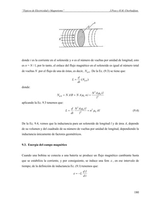 “Tópicos de Electricidad y Magnetismo” J.Pozo y R.M. Chorbadjian.
donde i es la corriente en el solenoide y n es el número de vueltas por unidad de longitud, esto
es n = N / l, por lo tanto, el enlace del flujo magnético en el solenoide es igual al número total
de vueltas N por el flujo de una de éstas, es decir, . De la Ec. (9.3) se tiene que:BNφ
)( BN
di
d
L φ=
donde:
2
0
2
0
l
liAN
inANBANN B
μ
μφ ===
aplicando la Ec. 9.3 tenemos que:
lAn
l
liAN
di
d
L 0
2
2
0
2
μ
μ
== (9.4)
De la Ec. 9.4, vemos que la inductancia para un solenoide de longitud l y de área A, depende
de su volumen y del cuadrado de su número de vueltas por unidad de longitud, dependiendo la
inductancia únicamente de factores geométricos.
9.3. Energía del campo magnético
Cuando una bobina se conecta a una batería se produce un flujo magnético cambiante hasta
que se estabiliza la corriente, y por consiguiente, se induce una fem ε , en ese intervalo de
tiempo; de la definición de inductancia Ec. (9.1) tenemos que:
td
Id
L−=ε
180
 