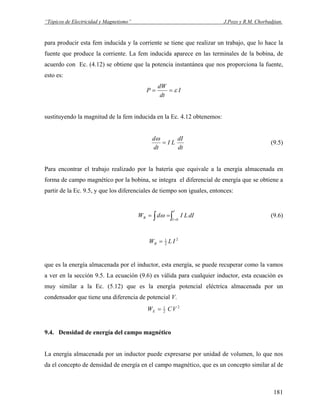 “Tópicos de Electricidad y Magnetismo” J.Pozo y R.M. Chorbadjian.
para producir esta fem inducida y la corriente se tiene que realizar un trabajo, que lo hace la
fuente que produce la corriente. La fem inducida aparece en las terminales de la bobina, de
acuerdo con Ec. (4.12) se obtiene que la potencia instantánea que nos proporciona la fuente,
esto es:
I
dt
dW
P ε==
sustituyendo la magnitud de la fem inducida en la Ec. 4.12 obtenemos:
dt
dI
LI
dt
d
=
ω
(9.5)
Para encontrar el trabajo realizado por la batería que equivale a la energía almacenada en
forma de campo magnético por la bobina, se integra el diferencial de energía que se obtiene a
partir de la Ec. 9.5, y que los diferenciales de tiempo son iguales, entonces:
∫∫ =
==
I
I
B dILIdW
0
ω (9.6)
2
2
1
ILWB =
que es la energía almacenada por el inductor, esta energía, se puede recuperar como la vamos
a ver en la sección 9.5. La ecuación (9.6) es válida para cualquier inductor, esta ecuación es
muy similar a la Ec. (5.12) que es la energía potencial eléctrica almacenada por un
condensador que tiene una diferencia de potencial V.
2
2
1
VCWE =
9.4. Densidad de energía del campo magnético
La energía almacenada por un inductor puede expresarse por unidad de volumen, lo que nos
da el concepto de densidad de energía en el campo magnético, que es un concepto similar al de
181
 