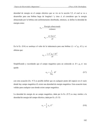 “Tópicos de Electricidad y Magnetismo” J.Pozo y R.M. Chorbadjian.
densidad de energía en el campo eléctrico que se vio en la sección 5,5, el cual se va a
desarrollar para una bobina larga de longitud l y área A, al considerar que la energía
almacenada por la bobina está uniformemente distribuida, entonces, se define la densidad de
energía como:
volumen
almacenadaEnergía
uB =
lA
IL
uB
2
)2/1(
=
En la Ec. (9.4) se sustituye el valor de la inductancia para una bobina ( ) y se
obtiene que:
lAnL 0
2
μ=
lA
AIln
uB
2
0
2
2
1 μ
=
Simplificando y recordando que el campo magnético para un solenoide es inB 0μ= nos
queda:
2
02
1
BuB
μ
= (9.7)
con esta ecuación (Ec. 9.7) es posible definir que en cualquier punto del espacio en el vacío
donde hay campo magnético B, existe una densidad de energía magnética. Esta ecuación tiene
validez para cualquier caso donde existe campo magnético.
La densidad de energía de un campo magnético, dada por la Ec. (9.7) es muy similar a la
densidad de energía del campo eléctrico, dada por Ec. (5.13)
2
0
2
1
EuE ε= (9.8)
182
 