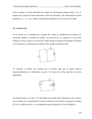 “Tópicos de Electricidad y Magnetismo” J.Pozo y R.M. Chorbadjian.
como se puede ver ambas densidades de energía son directamente proporcionales a B y E,
aunque estas ecuaciones fueron derivadas a partir del solenoide y del condensador de placas
paralelas ( y ), son válidas en general para cualquier caso en el que exista campo.Eu Bu
9.5. Circuitos LR
En la sección 5.6, se estudiaron los circuitos RC, donde se consideraron por primera vez
corrientes variables en función del tiempo. Los circuitos RL, se comportan en una forma
análoga, en la Fig. tenemos un circuito RL simple cuando se conecta el interruptor en el punto
a, la resistencia y la inductancia que están en serie, quedan conectados a fem.
Al comenzar a circular una corriente por el circuito, algo que se puede observar
experimentalmente en el laboratorio, es que si el circuito de la Fig. siguiente no tuviera
inductancia,
la corriente tiende a un valor R/ε más rápido que cuando tiene inductancia, esto se debe a
que a medida que va aumentando la razón de cambio de la corriente con respecto al tiempo
( ) se induce una femdtdI / Lε ,en la inductancia que de acuerdo a la Ley de Faraday es:
183
 