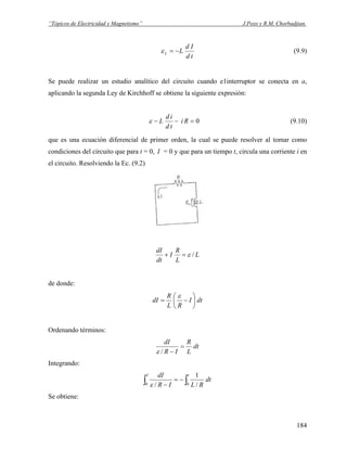 “Tópicos de Electricidad y Magnetismo” J.Pozo y R.M. Chorbadjian.
td
Id
LL −=ε (9.9)
Se puede realizar un estudio analítico del circuito cuando e1interruptor se conecta en a,
aplicando la segunda Ley de Kirchhoff se obtiene la siguiente expresión:
0=−− Ri
td
id
Lε (9.10)
que es una ecuación diferencial de primer orden, la cual se puede resolver al tomar como
condiciones del circuito que para t = 0, I = 0 y que para un tiempo t, circula una corriente i en
el circuito. Resolviendo la Ec. (9.2)
L
L
R
I
dt
dI
/ε=+
de donde:
dtI
RL
R
dI ⎟
⎠
⎞
⎜
⎝
⎛
−=
ε
Ordenando términos:
dt
L
R
IR
dI
=
−/ε
Integrando:
dt
RLIR
dI tI
∫∫ −=
− 00 /
1
/ε
Se obtiene:
184
 