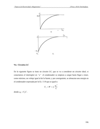 “Tópicos de Electricidad y Magnetismo” J.Pozo y R.M. Chorbadjian.
9.6. Circuitos LC
En la siguiente figura se tiene un circuito LC, que se va a considerar un circuito ideal, si
conectamos el interruptor en “a” el condensador se empieza a cargar hasta llegar a tener,
como máximo, un voltaje igual al de la fuente, y por consiguiente, se almacena una energía en
el condensador expresada por la Ec. 5.10 que es igual a:
C
q
WUc
2
0
2
1==
donde .CVq 00 =
186
 