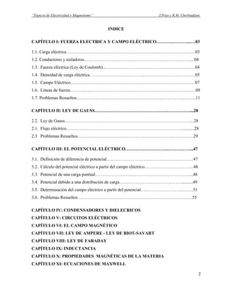 “Tópicos de Electricidad y Magnetismo” J.Pozo y R.M. Chorbadjian.
INDICE
CAPÍTULO I: FUERZA ELECTRICA Y CAMPO ELÉCTRICO…………………...…03
1.1. Carga eléctrica……………………………………………………...………….…………03
1.2. Conductores y aisladores………………………………………………………………...04
1.3. Fuerza eléctrica (Ley de Coulomb)...……………………………………………………04
1.4. Densidad de carga eléctrica……………………………………………………………...05
1.5. Campo Eléctrico…………………………………………………………………………07
1.6. Líneas de fuerza………………………………………………………………………….09
1.7. Problemas Resueltos…………………………………………………..…………..……...11
CAPÍTULO II: LEY DE GAUSS………………………………………….……………....28
2.2. Ley de Gauss…………………………………………………………………………....28
2.1. Flujo eléctrico……………………………………………………………………...........28
2.3 Problemas Resueltos……………………………………………………………………29
CAPÍTULO III: EL POTENCIAL ELÉCTRICO………………………..……………...47
3.1. Definición de diferencia de potencial………………………………………..…………47
3.2. Cálculo del potencial eléctrico a partir del campo eléctrico…………………….……...48
3.3. Potencial de una carga puntual…………………………………………………….…...48
3.4. Potencial debido a una distribución de carga……………………………………..........49
3.5. Determinación del campo eléctrico a partir del potencial……………………….….….51
3.6. Problemas Resueltos ……………………………………………………………….….55
CAPÍTULO IV: CONDENSADORES Y DIELECRICOS
CAPÍTULO V: CIRCUITOS ELÉCTRICOS
CAPÍTULO VI: EL CAMPO MAGNÉTICO
CAPÍTULO VII: LEY DE AMPERE - LEY DE BIOT-SAVART
CAPÍTULO VIII: LEY DE FARADAY
CAPÍTULO IX: INDUCTANCIA
CAPÍTULO X: PROPIEDADES MAGNÉTICAS DE LA MATERIA
CAPÍTULO XI: ECUACIONES DE MAXWELL
2
 