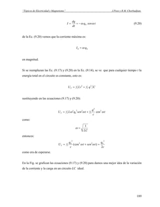 “Tópicos de Electricidad y Magnetismo” J.Pozo y R.M. Chorbadjian.
tsenq
dt
dq
I ωω 0−== (9.20)
de la Ec. (9.20) vemos que la corriente máxima es:
00 qI ω=
en magnitud.
Si se reemplazan las Ec. (9.17) y (9.20) en la Ec. (9.14), se ve que para cualquier tiempo t la
energía total en el circuito es constante, esto es:
CqiLUT
2
2
12
2
1 +=
sustituyendo en las ecuaciones (9.17) y (9.20):
t
c
q
tsenqLUT ωωω 2
2
2
122
0
2
2
1 cos+=
como:
LC
1
=ω
entonces:
c
q
tsent
c
q
UT
2
)cos(
2
022
2
0
2
1 =+= ωω
como era de esperarse.
En la Fig. se grafican las ecuaciones (9.17) y (9.20) para damos una mejor idea de la variación
de la corriente y la carga en un circuito LC ideal.
189
 