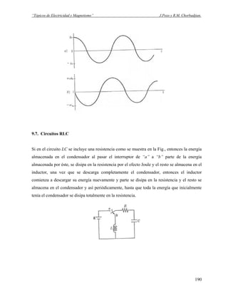 “Tópicos de Electricidad y Magnetismo” J.Pozo y R.M. Chorbadjian.
9.7. Circuitos RLC
Si en el circuito LC se incluye una resistencia como se muestra en la Fig., entonces la energía
almacenada en el condensador al pasar el interruptor de “a” a “b” parte de la energía
almacenada por éste, se disipa en la resistencia por el efecto Joule y el resto se almacena en el
inductor, una vez que se descarga completamente el condensador, entonces el inductor
comienza a descargar su energía nuevamente y parte se disipa en la resistencia y el resto se
almacena en el condensador y así periódicamente, hasta que toda la energía que inicialmente
tenía el condensador se disipa totalmente en la resistencia.
190
 