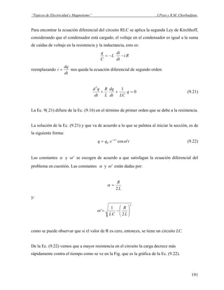 “Tópicos de Electricidad y Magnetismo” J.Pozo y R.M. Chorbadjian.
Para encontrar la ecuación diferencial del circuito RLC se aplica la segunda Ley de Kirchhoff,
considerando que el condensador está cargado, el voltaje en el condensador es igual a la suma
de caídas de voltaje en la resistencia y la inductancia, esto es:
Ri
dt
di
L
C
q
−−=
reemplazando
dt
dq
i = nos queda la ecuación diferencial de segundo orden:
0
12
=++ q
LCdt
dq
L
R
dt
qd
(9.21)
La Ec. 9(.21) difiere de la Ec. (9.16) en el término de primer orden que se debe a la resistencia.
La solución de la Ec. (9.21) y que va de acuerdo a lo que se palntea al iniciar la sección, es de
la siguiente forma:
teqq t
'cos0 ωα−
= (9.22)
Las constantes α y 'ω se escogen de acuerdo a que satisfagan la ecuación diferencial del
problema en cuestión. Las constantes α y 'ω están dadas por:
L
R
2
=α
y:
2
2
1
' ⎟⎟
⎠
⎞
⎜⎜
⎝
⎛
−=
L
R
CL
ω
como se puede observar que si el valor de R es cero, entonces, se tiene un circuito LC.
De la Ec. (9.22) vemos que a mayor resistencia en el circuito la carga decrece más
rápidamente contra el tiempo como se ve en la Fig. que es la gráfica de la Ec. (9.22).
191
 