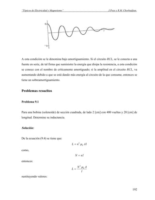 “Tópicos de Electricidad y Magnetismo” J.Pozo y R.M. Chorbadjian.
A esta condición se le denomina bajo amortiguamiento. Si el circuito RCL, se le conecta a una
fuente en serie, de tal firma que suministre la energía que disipa la resistencia, a esta condición
se conoce con el nombre de críticamente amortiguado; si la amplitud en el circuito RCL, va
aumentando debido a que se está dando más energía al circuito de la que consume, entonces se
tiene un sobreamortiguamiento.
Problemas resueltos
Problema 9.1
Para una bobina (solenoide) de sección cuadrada, de lado 2 [cm] con 400 vueltas y 20 [cm] de
longitud. Determine su inductancia.
Solución:
De la ecuación (9.4) se tiene que:
lAnL 0
2
μ=
como,
lnN =
entonces:
l
AN
L 0
2
μ
=
sustituyendo valores:
192
 