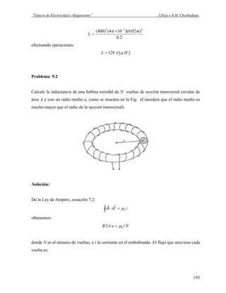 “Tópicos de Electricidad y Magnetismo” J.Pozo y R.M. Chorbadjian.
2.0
)02.0)(104()400( 272
m
L
−
×
=
π
efectuando operaciones:
.][128 HL μπ=
Problema 9.2
Calcule la inductancia de una bobina toroidal de N vueltas de sección transversal circular de
área A y con un radio medio a, como se muestra en la Fig. (Considere que el radio medio es
mucho mayor que el radio de la sección transversal).
Solución:
De la Ley de Ampere, ecuación 7.2:
∫ =⋅ ildB 0μ
rr
obtenemos:
NiaB 02 μπ =
donde N es el número de vueltas, e i la corriente en el embobinado. El flujo que atraviesa cada
vuelta es:
193
 