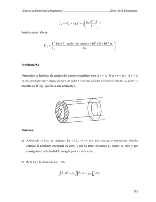 “Tópicos de Electricidad y Magnetismo” J.Pozo y R.M. Chorbadjian.
2
2
0
2
12
2
1
i
l
AN
iLWU BB ⎟
⎟
⎠
⎞
⎜
⎜
⎝
⎛
===
μ
Sustituyendo valores:
⎟⎟
⎠
⎞
⎜⎜
⎝
⎛ ×××−×
=
−−
m
mamperemtesla
UB
2
102010/104
2
1 2487
π
Problema 9.4
Determine la densidad de energía del campo magnético para a) r < a, b) a < r < b y c) r > b,
en un conductor muy largo, cilindro de radio b con una cavidad cilíndrica de radio a, como se
muestra en la Fig., que lleva una corriente i.
Solución:
a) Aplicando la Ley de Ampere, Ec. (7.2), se ve que para cualquier trayectoria circular
cerrada la corriente encerrada es cero, y por lo tanto el campo el campo es cero y por
consiguiente la densidad de energía para r < a es cero.
b) De la Ley de Ampere, Ec. (7.3),
∫∫∫ ∫∫ =⋅=⋅ dsJsdJldB 00 μμ
rrrr
195
 