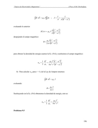 “Tópicos de Electricidad y Magnetismo” J.Pozo y R.M. Chorbadjian.
∫∫∫ =⋅ dsJldB 0μ
rr
;
( )22
ab
I
A
I
J
−
==
π
evaluando lo anterior
( )
( )22
22
02
ab
ar
IrB
−
−
=
π
π
μπ
despejando el campo magnético:
( )
( )22
22
0
2 abr
arI
B
−
−
=
π
μ
para obtener la densidad de energía usamos la Ec. (9.6) y sustituimos el campo magnético:
( )
( )22222
2222
0
0
2
82
1
abr
arIB
uB
−
−
==
π
μ
μ
b) Para calcular para r > b, de la Ley de Ampere tenemos:Bu
∫ =⋅ IldB 0μ
rr
evaluando:
r
I
B
π
μ
2
0
=
Sustituyendo en la Ec. (9.6) obtenemos la densidad de energía, esto es:
22
2
0
0
2
82
1
r
IB
uB
π
μ
μ
==
Problema 9.5
196
 