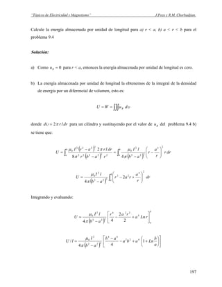 “Tópicos de Electricidad y Magnetismo” J.Pozo y R.M. Chorbadjian.
Calcule la energía almacenada por unidad de longitud para a) r < a, b) a < r < b para el
problema 9.4
Solución:
a) Como para r < a, entonces la energía almacenada por unidad de longitud es cero.0=Bu
b) La energía almacenada por unidad de longitud la obtenemos de la integral de la densidad
de energía por un diferencial de volumen, esto es:
∫∫∫== υduWU B
donde drlrd πυ 2= para un cilindro y sustituyendo por el valor de del problema 9.4 b)
se tiene que:
Bu
( )
( ) ( )
drr
r
a
r
ab
lI
rabr
drlrarI
U
b
a
b
a
22
222
2
0
222222
2222
0
48
2
⎟⎟
⎠
⎞
⎜⎜
⎝
⎛
−
−
=
−
−
= ∫∫ π
μ
π
πμ
( ) ∫ ⎟⎟
⎠
⎞
⎜⎜
⎝
⎛
+−
−
=
b
a
dr
r
a
rar
ab
lI
U
24
23
222
2
0
2
4π
μ
Integrando y evaluando:
( )
b
a
rLna
rar
ab
lI
U ⎥
⎦
⎤
⎢
⎣
⎡
+−
−
= 4
224
222
2
0
2
2
44π
μ
( ) ⎥
⎦
⎤
⎢
⎣
⎡
⎟
⎠
⎞
⎜
⎝
⎛
++−
−
−
=
a
b
Lnaba
ab
ab
I
lU 1
44
/ 422
44
222
2
0
π
μ
197
 