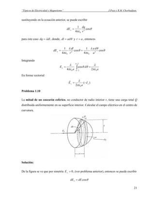 “Tópicos de Electricidad y Magnetismo” J.Pozo y R.M. Chorbadjian.
sustituyendo en la ecuación anterior, se puede escribir
θ
πε
cos
4
1
2
0 r
dq
dEy =
para este caso dldq λ= , donde, θaddl = y ar = , entonces
θ
θλ
πε
θ
λ
πε
cos
4
1
cos
4
1
2
0
2
0 a
da
r
dl
dEy ==
Integrando
a
d
a
Ey
0
2/
2/0 2
cos
4 πε
λ
θθ
πε
λ π
π
∫−
==
En forma vectorial
)ˆ(
2 0
yy e
a
E −=
πε
λr
Problema 1.10
La mitad de un cascarón esférico, no conductor de radio interior r, tiene una carga total Q
distribuida uniformemente en su superficie interior. Calcular el campo eléctrico en el centro de
curvatura.
Solución:
De la figura se ve que por simetría 0=yE , (ver problema anterior), entonces se puede escribir
θcosdEdEx =
21
 
