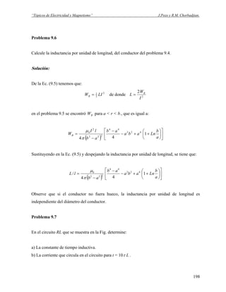 “Tópicos de Electricidad y Magnetismo” J.Pozo y R.M. Chorbadjian.
Problema 9.6
Calcule la inductancia por unidad de longitud, del conductor del problema 9.4.
Solución:
De la Ec. (9.5) tenemos que:
2
2
1
LIWB = de donde 2
2
I
W
L B
=
en el problema 9.5 se encontró para a < r < b., que es igual a:BW
( ) ⎥
⎦
⎤
⎢
⎣
⎡
⎟
⎠
⎞
⎜
⎝
⎛
++−
−
−
=
a
b
Lnaba
ab
ab
lI
WB 1
44
422
44
222
2
0
π
μ
Sustituyendo en la Ec. (9.5) y despejando la inductancia por unidad de longitud, se tiene que:
( ) ⎥
⎦
⎤
⎢
⎣
⎡
⎟
⎠
⎞
⎜
⎝
⎛
++−
−
−
=
a
b
Lnaba
ab
ab
lL 1
44
/ 422
44
222
0
π
μ
Observe que si el conductor no fuera hueco, la inductancia por unidad de longitud es
independiente del diámetro del conductor.
Problema 9.7
En el circuito RL que se muestra en la Fig. determine:
a) La constante de tiempo inductiva.
b) La corriente que circula en el circuito para t = 10 Lτ .
198
 